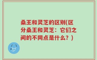 桑王和灵芝的区别(区分桑王和灵芝：它们之间的不同点是什么？)
