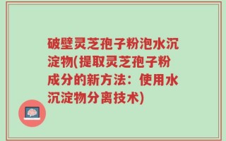 破壁灵芝孢子粉泡水沉淀物(提取灵芝孢子粉成分的新方法：使用水沉淀物分离技术)