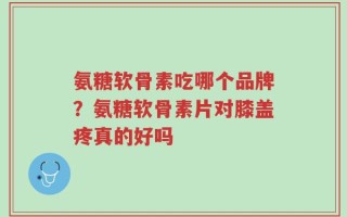 氨糖软骨素吃哪个品牌？氨糖软骨素片对膝盖疼真的好吗