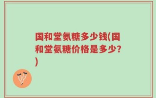 国和堂氨糖多少钱(国和堂氨糖价格是多少？)