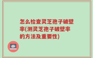 怎么检查灵芝孢子破壁率(测灵芝孢子破壁率的方法及重要性)