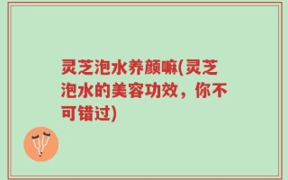 灵芝泡水养颜嘛(灵芝泡水的美容功效，你不可错过)