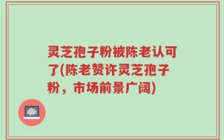 灵芝孢子粉被陈老认可了(陈老赞许灵芝孢子粉，市场前景广阔)