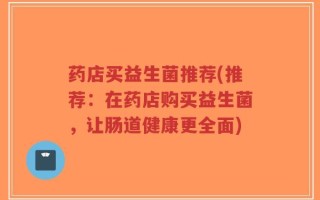 药店买益生菌推荐(推荐：在药店购买益生菌，让肠道健康更全面)