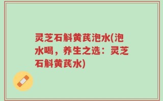 灵芝石斛黄芪泡水(泡水喝，养生之选：灵芝石斛黄芪水)