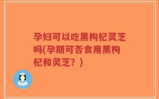孕妇可以吃黑枸杞灵芝吗(孕期可否食用黑枸杞和灵芝？)