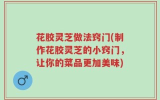 花胶灵芝做法窍门(制作花胶灵芝的小窍门，让你的菜品更加美味)