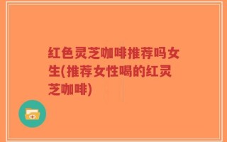 红色灵芝咖啡推荐吗女生(推荐女性喝的红灵芝咖啡)