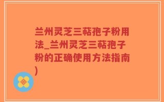 兰州灵芝三萜孢子粉用法_兰州灵芝三萜孢子粉的正确使用方法指南)