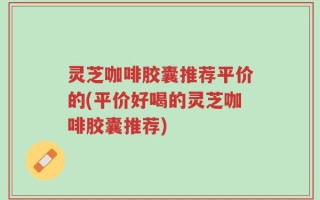 灵芝咖啡胶囊推荐平价的(平价好喝的灵芝咖啡胶囊推荐)