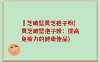 靈芝破壁灵芝孢子粉(灵芝破壁孢子粉：提高免疫力的健康佳品)