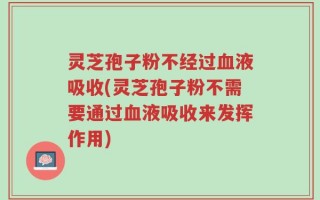 灵芝孢子粉不经过血液吸收(灵芝孢子粉不需要通过血液吸收来发挥作用)