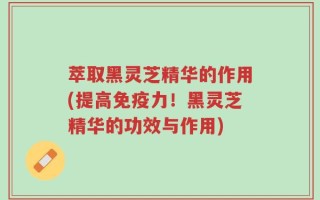 萃取黑灵芝精华的作用(提高免疫力！黑灵芝精华的功效与作用)