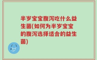 半岁宝宝腹泻吃什么益生菌(如何为半岁宝宝的腹泻选择适合的益生菌)