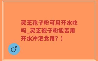 灵芝孢子粉可用开水吃吗_灵芝孢子粉能否用开水冲泡食用？)