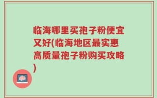 临海哪里买孢子粉便宜又好(临海地区最实惠高质量孢子粉购买攻略)