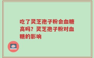 吃了灵芝孢子粉会血糖高吗？灵芝孢子粉对血糖的影响