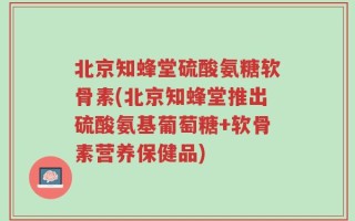 北京知蜂堂硫酸氨糖软骨素(北京知蜂堂推出硫酸氨基葡萄糖+软骨素营养保健品)