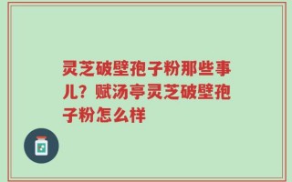 灵芝破壁孢子粉那些事儿？赋汤亭灵芝破壁孢子粉怎么样