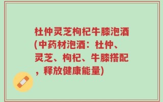 杜仲灵芝枸杞牛膝泡酒(中药材泡酒：杜仲、灵芝、枸杞、牛膝搭配，释放健康能量)