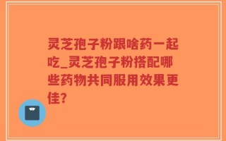 灵芝孢子粉跟啥药一起吃_灵芝孢子粉搭配哪些药物共同服用效果更佳？