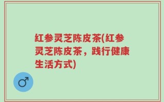 红参灵芝陈皮茶(红参灵芝陈皮茶，践行健康生活方式)