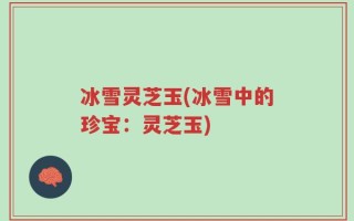 冰雪灵芝玉(冰雪中的珍宝：灵芝玉)
