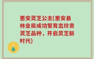 惠安灵芝公主(惠安县林业局成功繁育出珍贵灵芝品种，开启灵芝新时代)