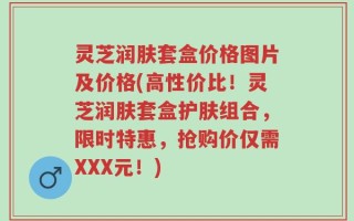 灵芝润肤套盒价格图片及价格(高性价比！灵芝润肤套盒护肤组合，限时特惠，抢购价仅需XXX元！)