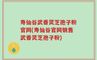 寿仙谷武香灵芝孢子粉官网(寿仙谷官网销售武香灵芝孢子粉)