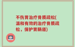 不伤胃治疗骨质疏松(温和有效的治疗骨质疏松，保护胃肠道)