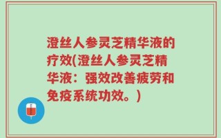 澄丝人参灵芝精华液的疗效(澄丝人参灵芝精华液：强效改善疲劳和免疫系统功效。)