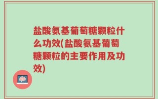 盐酸氨基葡萄糖颗粒什么功效(盐酸氨基葡萄糖颗粒的主要作用及功效)