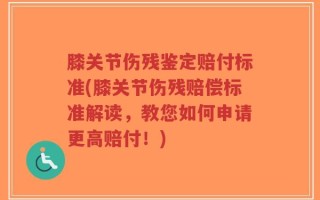 膝关节伤残鉴定赔付标准(膝关节伤残赔偿标准解读，教您如何申请更高赔付！)