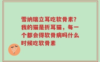 雪纳瑞立耳吃软骨素？我的猫是折耳猫，每一个都会得软骨病吗什么时候吃软骨素