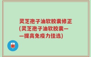 灵芝孢子油软胶囊修正(灵芝孢子油软胶囊——提高免疫力佳选)