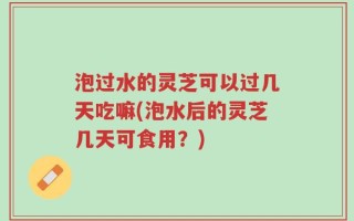 泡过水的灵芝可以过几天吃嘛(泡水后的灵芝几天可食用？)