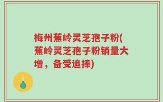 梅州蕉岭灵芝孢子粉(蕉岭灵芝孢子粉销量大增，备受追捧)