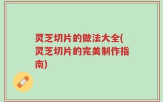灵芝切片的做法大全(灵芝切片的完美制作指南)