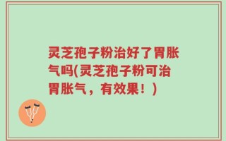 灵芝孢子粉治好了胃胀气吗(灵芝孢子粉可治胃胀气，有效果！)