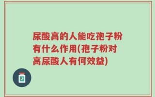 尿酸高的人能吃孢子粉有什么作用(孢子粉对高尿酸人有何效益)