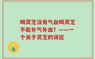 喝灵芝没有气血喝灵芝不能补气补血？——一个关于灵芝的误区