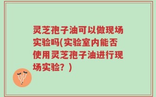 灵芝孢子油可以做现场实验吗(实验室内能否使用灵芝孢子油进行现场实验？)