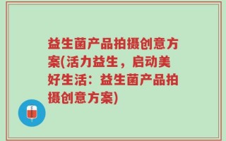 益生菌产品拍摄创意方案(活力益生，启动美好生活：益生菌产品拍摄创意方案)