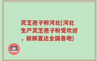 灵芝孢子粉河北(河北生产灵芝孢子粉受欢迎，新鲜直达全国各地)