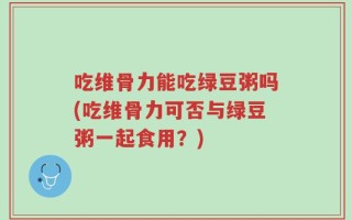 吃维骨力能吃绿豆粥吗(吃维骨力可否与绿豆粥一起食用？)