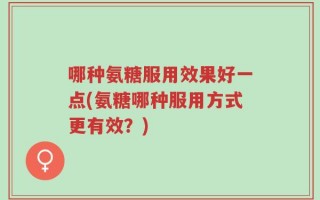 哪种氨糖服用效果好一点(氨糖哪种服用方式更有效？)