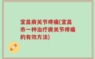 宜昌肩关节疼痛(宜昌市一种治疗肩关节疼痛的有效方法)