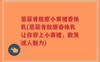 蒽菲骨胶原小黄裙香体乳(蒽菲骨胶原香体乳让你穿上小黄裙，散发迷人魅力)