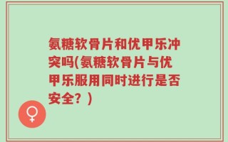 氨糖软骨片和优甲乐冲突吗(氨糖软骨片与优甲乐服用同时进行是否安全？)